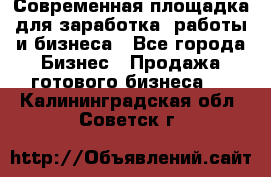 Современная площадка для заработка, работы и бизнеса - Все города Бизнес » Продажа готового бизнеса   . Калининградская обл.,Советск г.